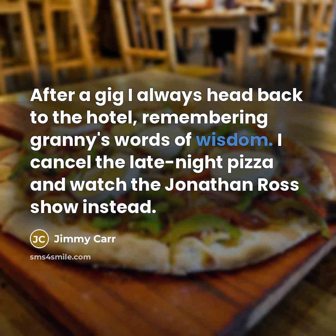 “After a gig I always head back to the hotel, remembering granny's words of wisdom. I cancel the late-night pizza and watch the Jonathan Ross show instead.” quote by Jimmy Carr