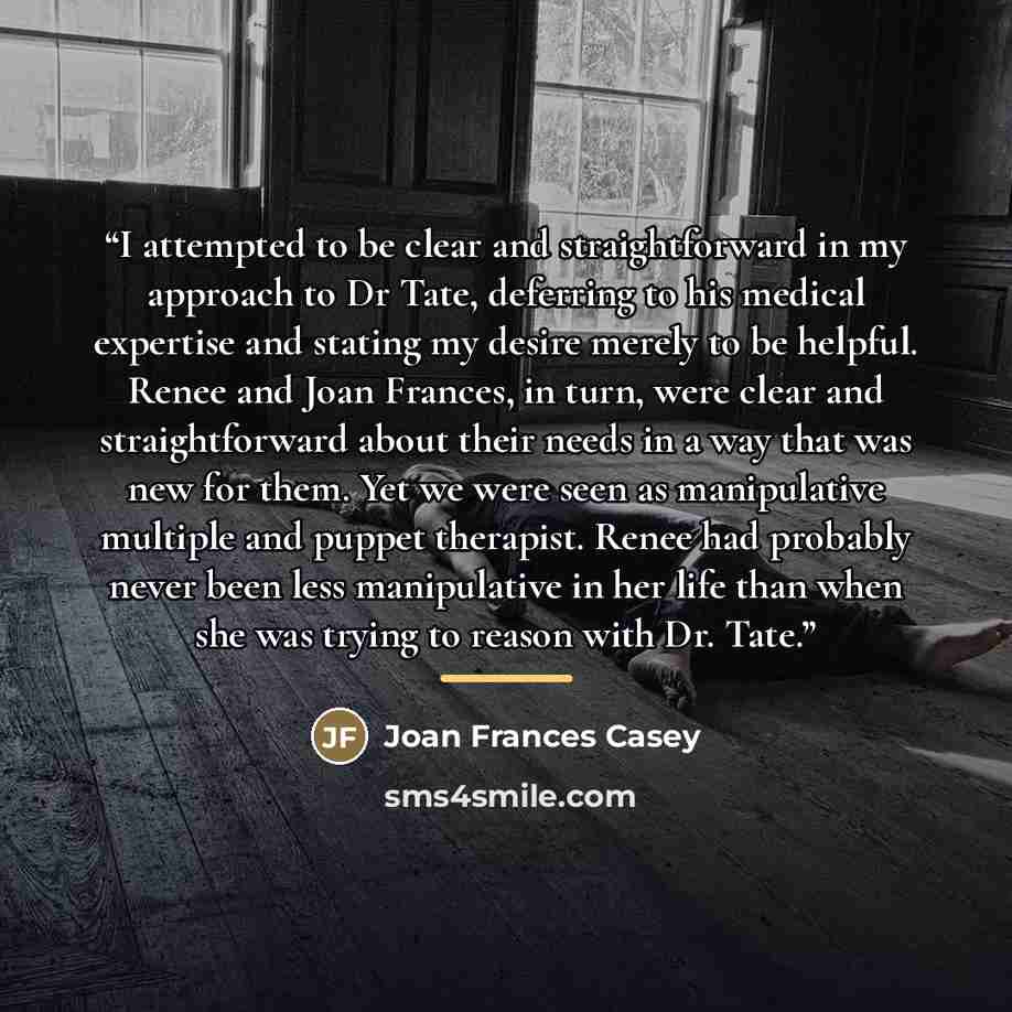 “I attempted to be clear and straightforward in my approach to Dr Tate, deferring to his medical expertise and stating my desire merely to be helpful. Renee and Joan Frances, in turn, were clear and straightforward about their needs in a way that was new for them. Yet we were seen as manipulative…” quote by Joan Frances Casey