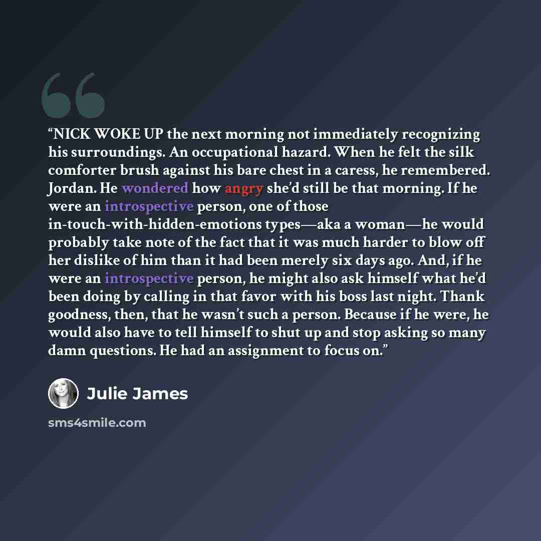 “NICK WOKE UP the next morning not immediately recognizing his surroundings. An occupational hazard. When he felt the silk comforter brush against his bare chest in a caress, he remembered. Jordan. He wondered how angry she’d still be that morning. If he were an introspective person, one of those…” quote by Julie James