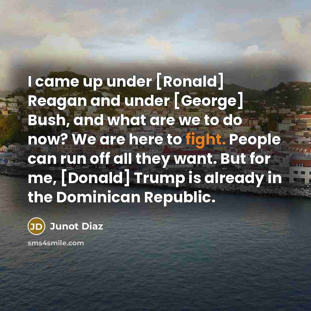 “I came up under [Ronald] Reagan and under [George] Bush, and what are we to do now? We are here to fight. People can run off all they want. But for me, [Donald] Trump is already in the Dominican Republic.” quote by Junot Diaz