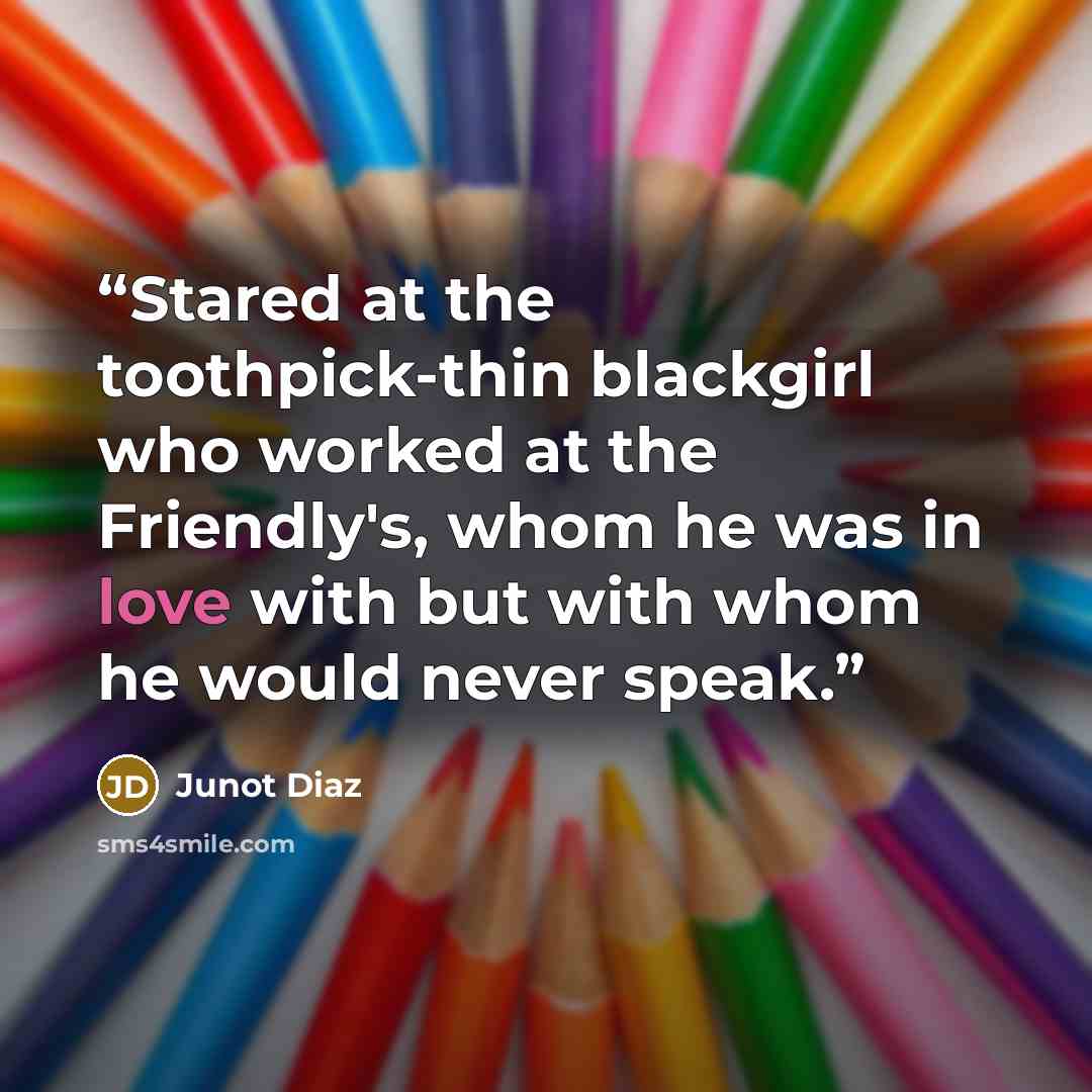 “Stared at the toothpick-thin blackgirl who worked at the Friendly's, whom he was in love with but with whom he would never speak.” quote by Junot Díaz
