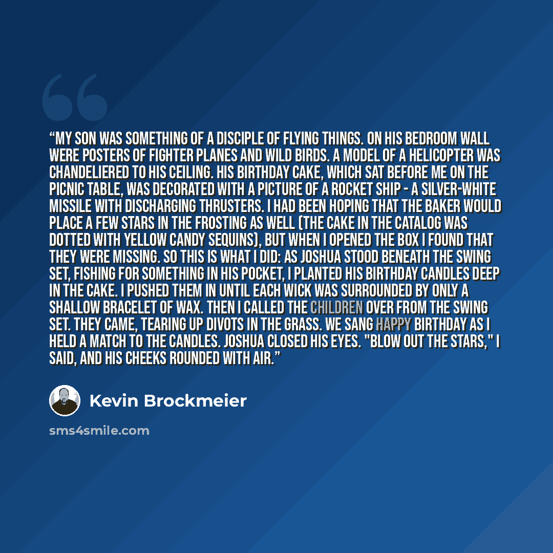 “My son was something of a disciple of flying things. On his bedroom wall were posters of fighter planes and wild birds. A model of a helicopter was chandeliered to his ceiling. His birthday cake, which sat before me on the picnic table, was decorated with a picture of a rocket ship - a…” quote by Kevin Brockmeier