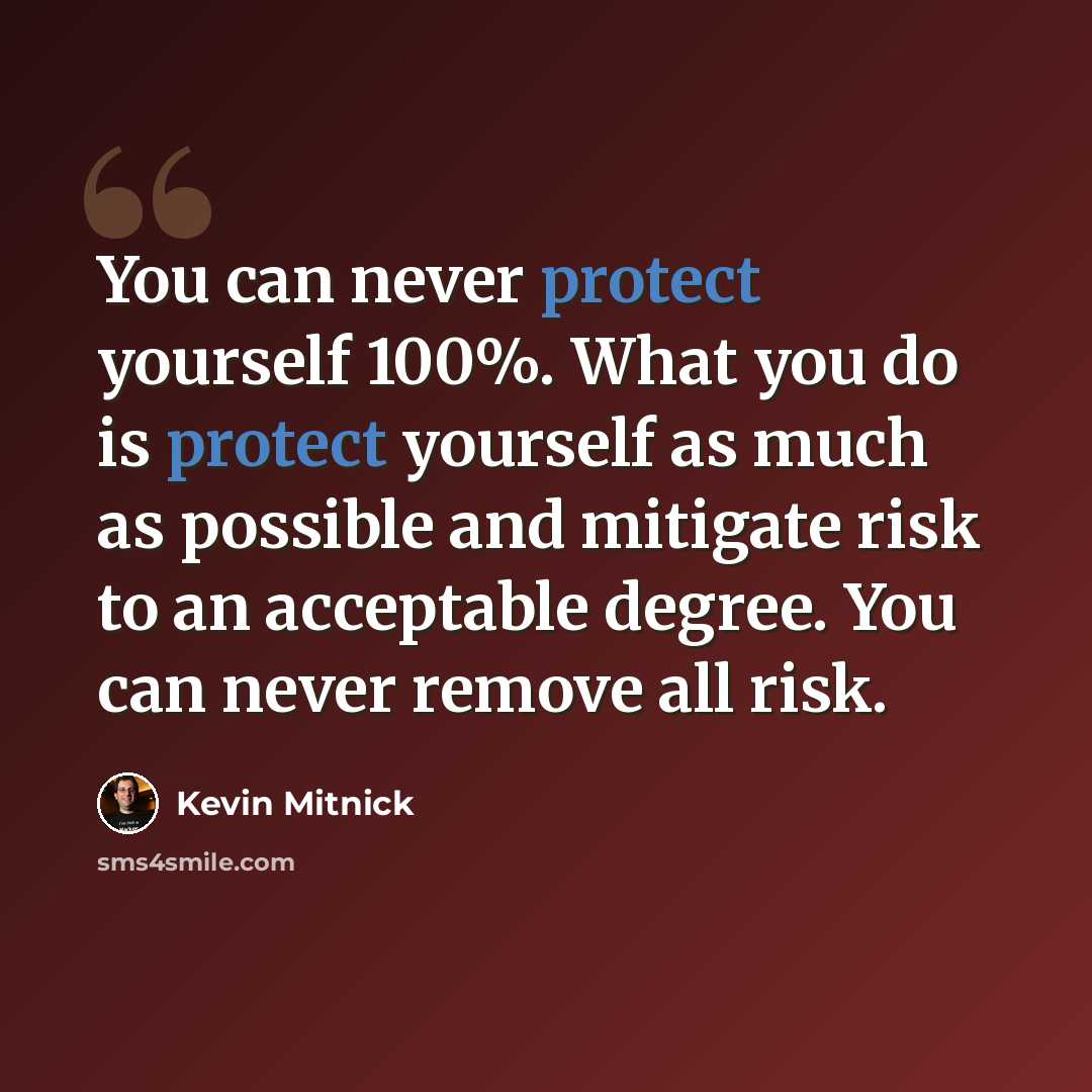 “You can never protect yourself 100%. What you do is protect yourself as much as possible and mitigate risk to an acceptable degree. You can never remove all risk.” quote by Kevin Mitnick