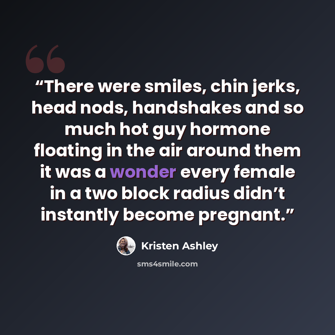 “There were smiles, chin jerks, head nods, handshakes and so much hot guy hormone floating in the air around them it was a wonder every female in a two block radius didn’t instantly become pregnant.” quote by Kristen Ashley