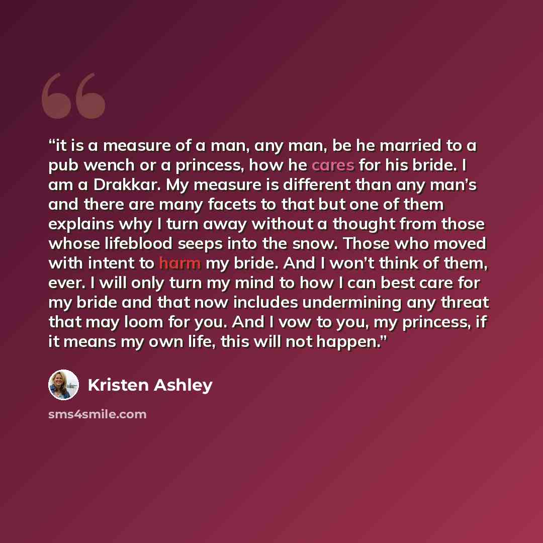 “it is a measure of a man, any man, be he married to a pub wench or a princess, how he cares for his bride. I am a Drakkar. My measure is different than any man’s and there are many facets to that but one of them explains why I turn away without a thought from those whose lifeblood seeps into the…” quote by Kristen Ashley