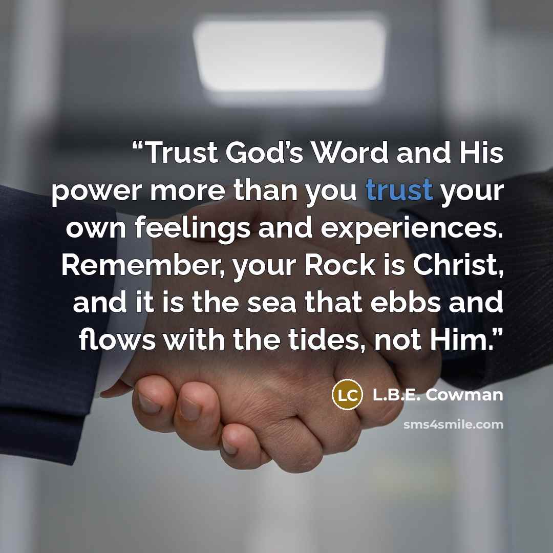 “Trust God’s Word and His power more than you trust your own feelings and experiences. Remember, your Rock is Christ, and it is the sea that ebbs and flows with the tides, not Him.” quote by L.B.E. Cowman