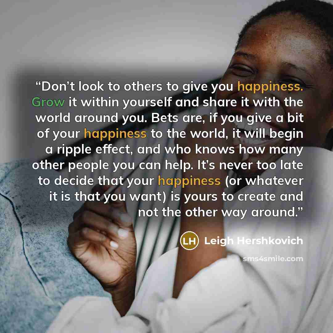 “Don’t look to others to give you happiness. Grow it within yourself and share it with the world around you. Bets are, if you give a bit of your happiness to the world, it will begin a ripple effect, and who knows how many other people you can help. It’s never too late to decide that your happiness…” quote by Leigh Hershkovich
