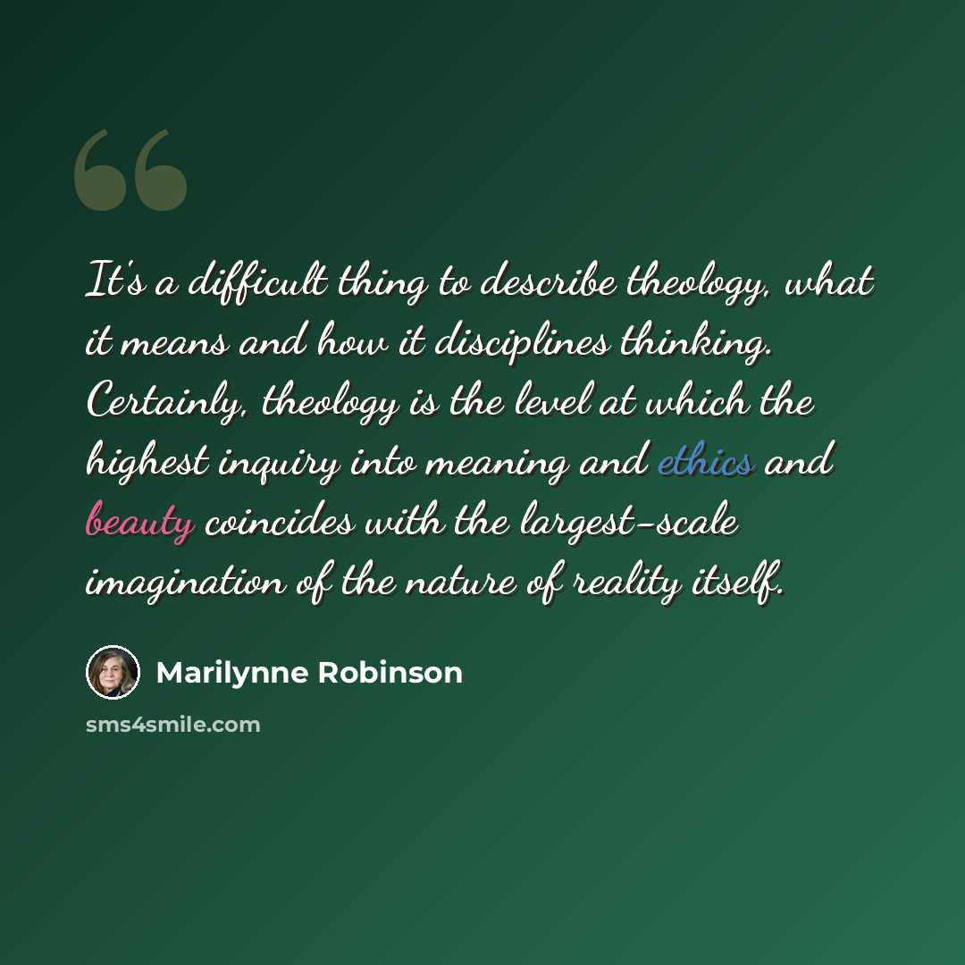 “It's a difficult thing to describe theology, what it means and how it disciplines thinking. Certainly, theology is the level at which the highest inquiry into meaning and ethics and beauty coincides with the largest-scale imagination of the nature of reality itself.” quote by Marilynne Robinson