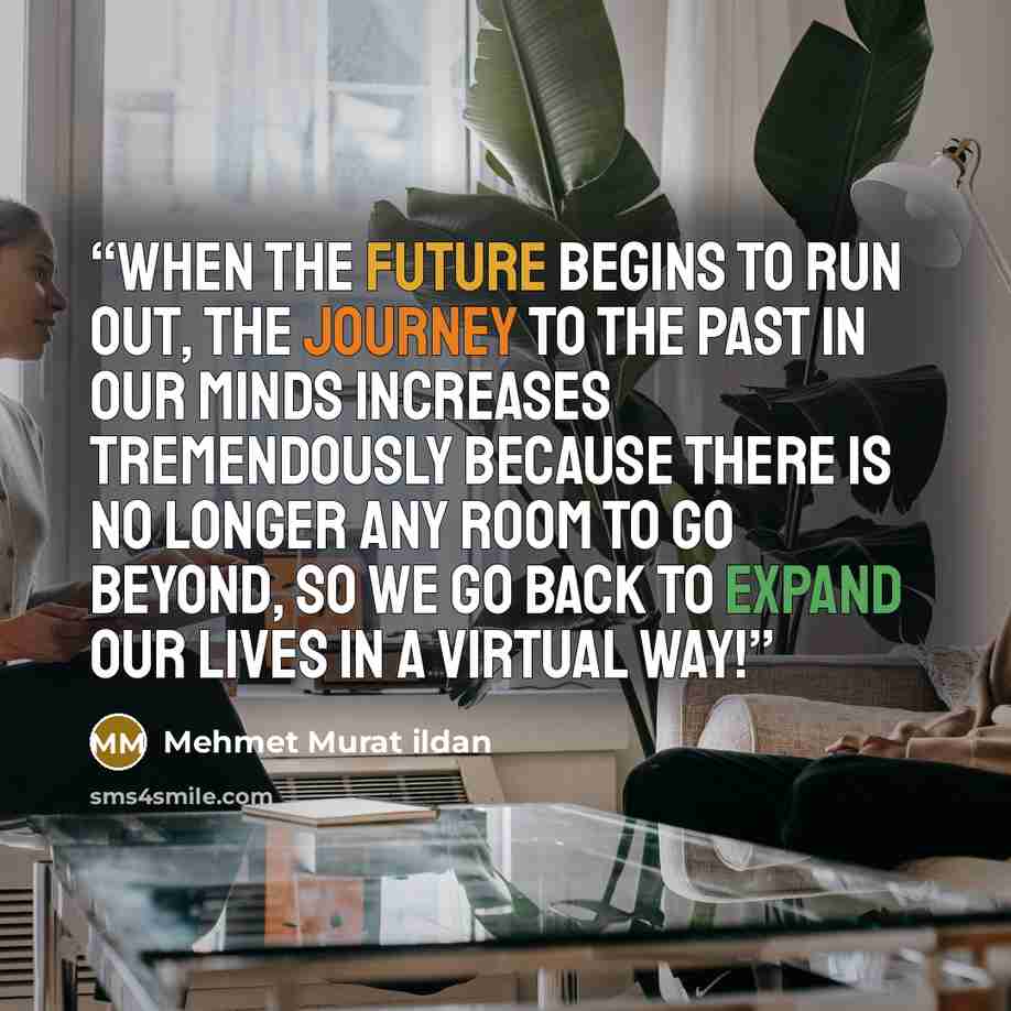 “When the future begins to run out, the journey to the past in our minds increases tremendously because there is no longer any room to go beyond, so we go back to expand our lives in a virtual way!” quote by Mehmet Murat ildan