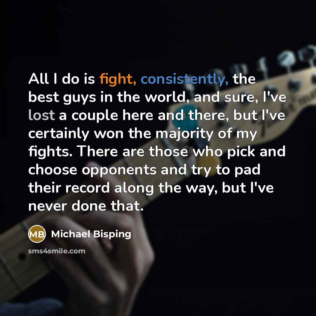 “All I do is fight, consistently, the best guys in the world, and sure, I've lost a couple here and there, but I've certainly won the majority of my fights. There are those who pick and choose opponents and try to pad their record along the way, but I've never done that.” quote by Michael Bisping
