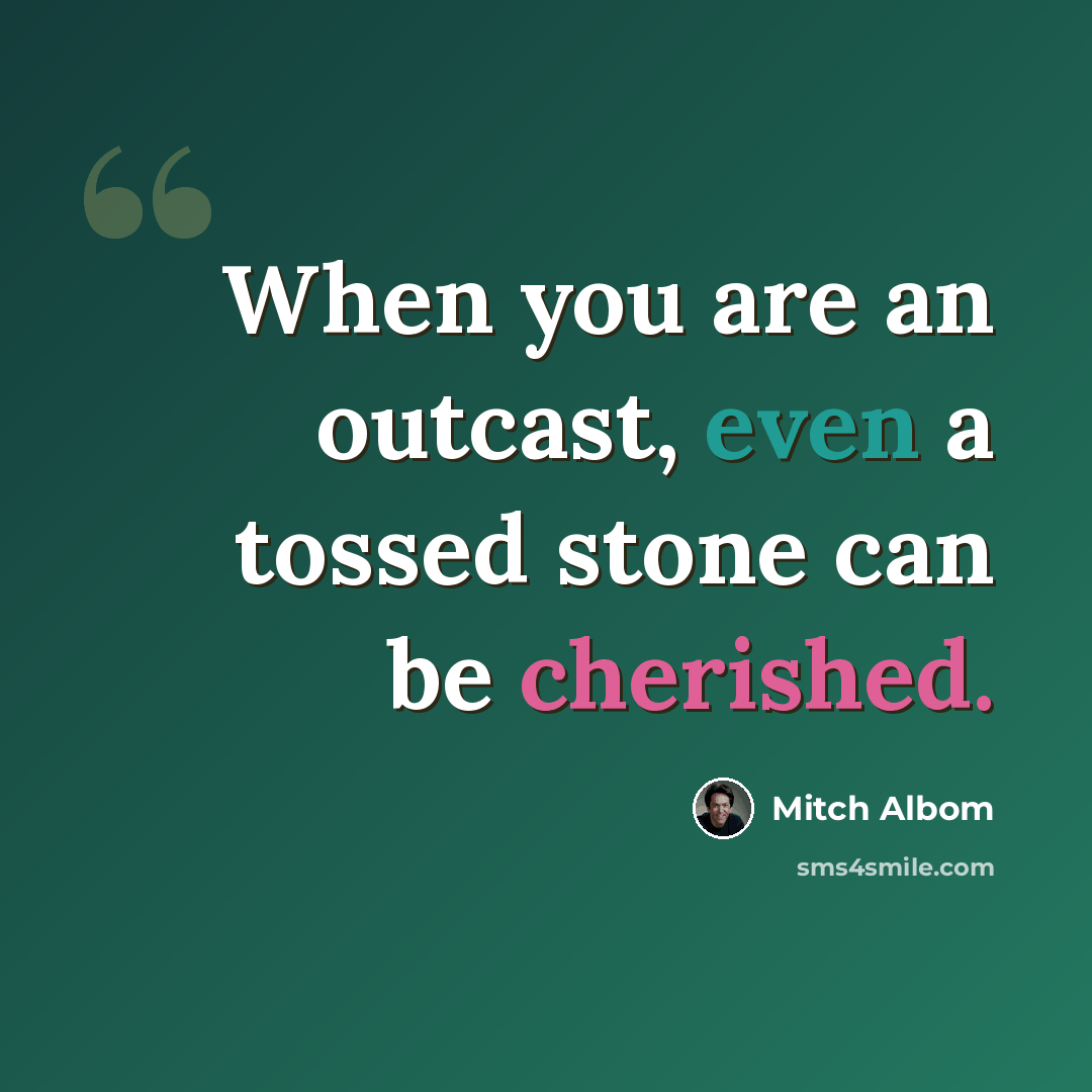“When you are an outcast, even a tossed stone can be cherished.” quote by Mitch Albom