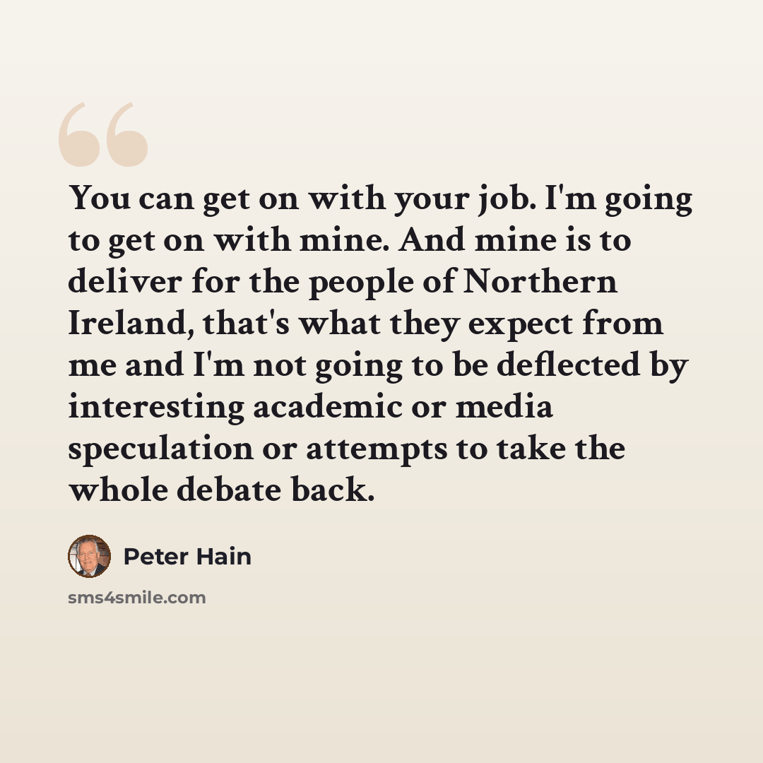“You can get on with your job. I'm going to get on with mine. And mine is to deliver for the people of Northern Ireland, that's what they expect from me and I'm not going to be deflected by interesting academic or media speculation or attempts to take the whole debate back.” quote by Peter Hain