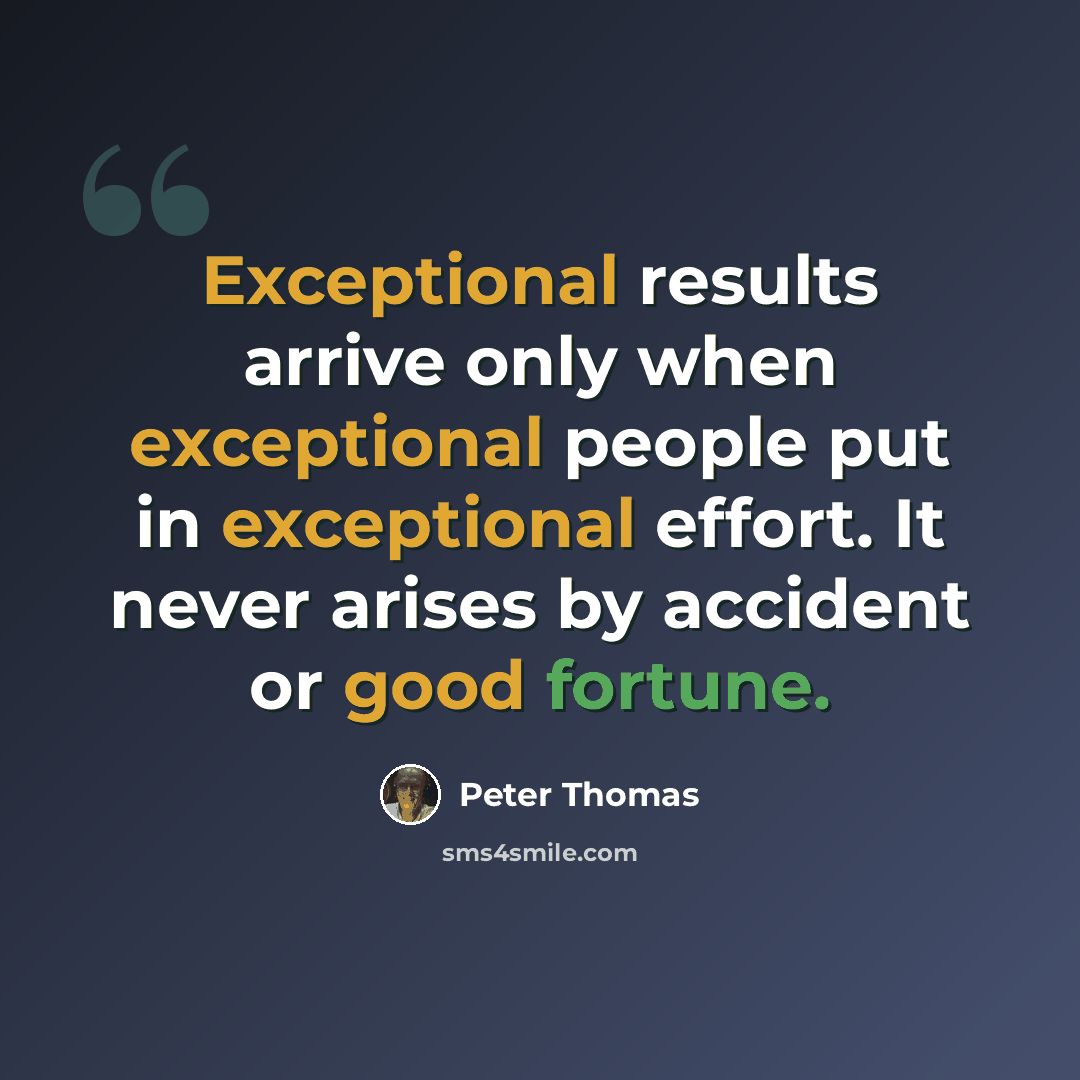 “Exceptional results arrive only when exceptional people put in exceptional effort. It never arises by accident or good fortune.” quote by Peter Thomas