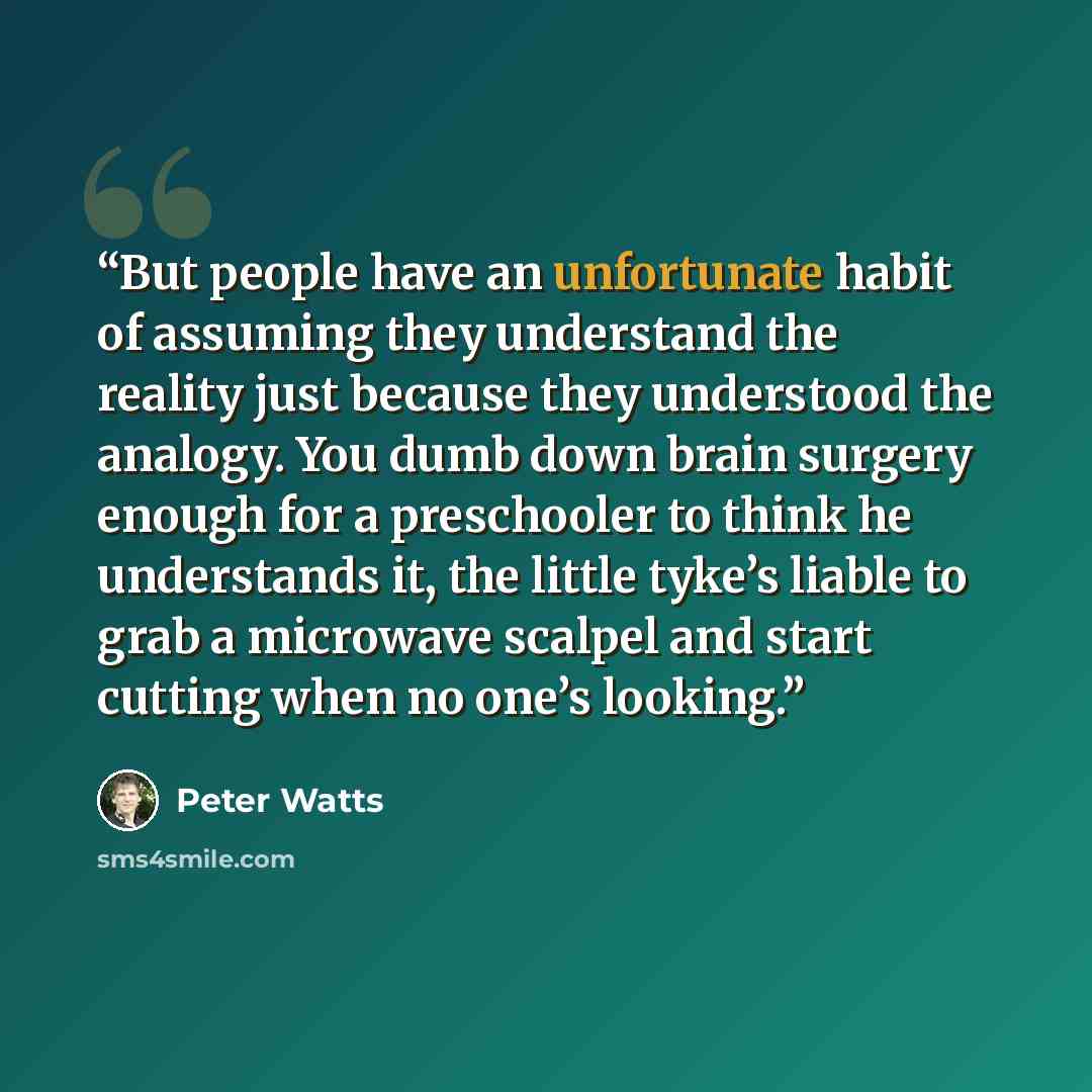 “But people have an unfortunate habit of assuming they understand the reality just because they understood the analogy. You dumb down brain surgery enough for a preschooler to think he understands it, the little tyke’s liable to grab a microwave scalpel and start cutting when no one’s looking.” quote by Peter Watts