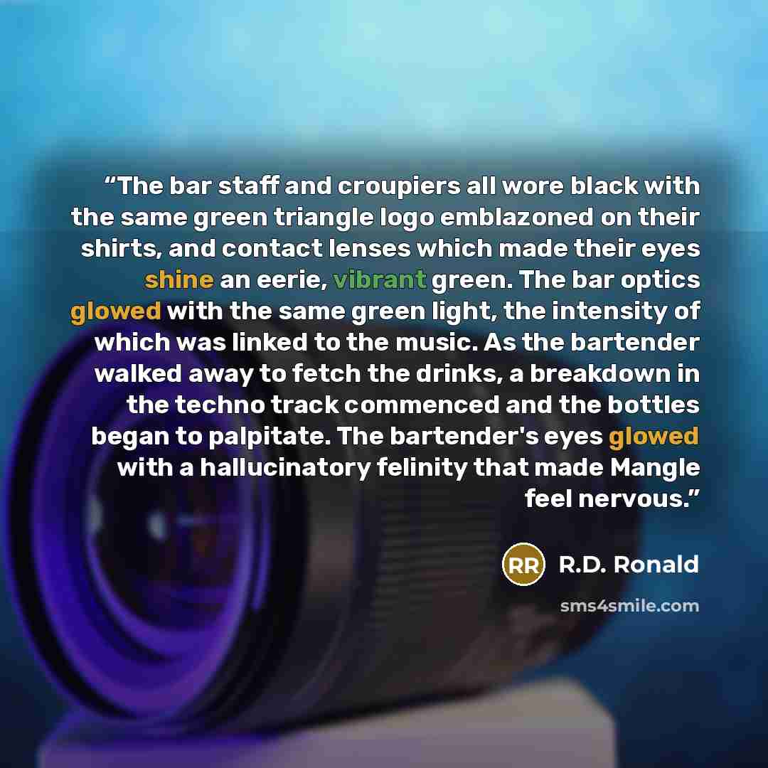 “The bar staff and croupiers all wore black with the same green triangle logo emblazoned on their shirts, and contact lenses which made their eyes shine an eerie, vibrant green. The bar optics glowed with the same green light, the intensity of which was linked to the music. As the bartender walked…” quote by R.D. Ronald