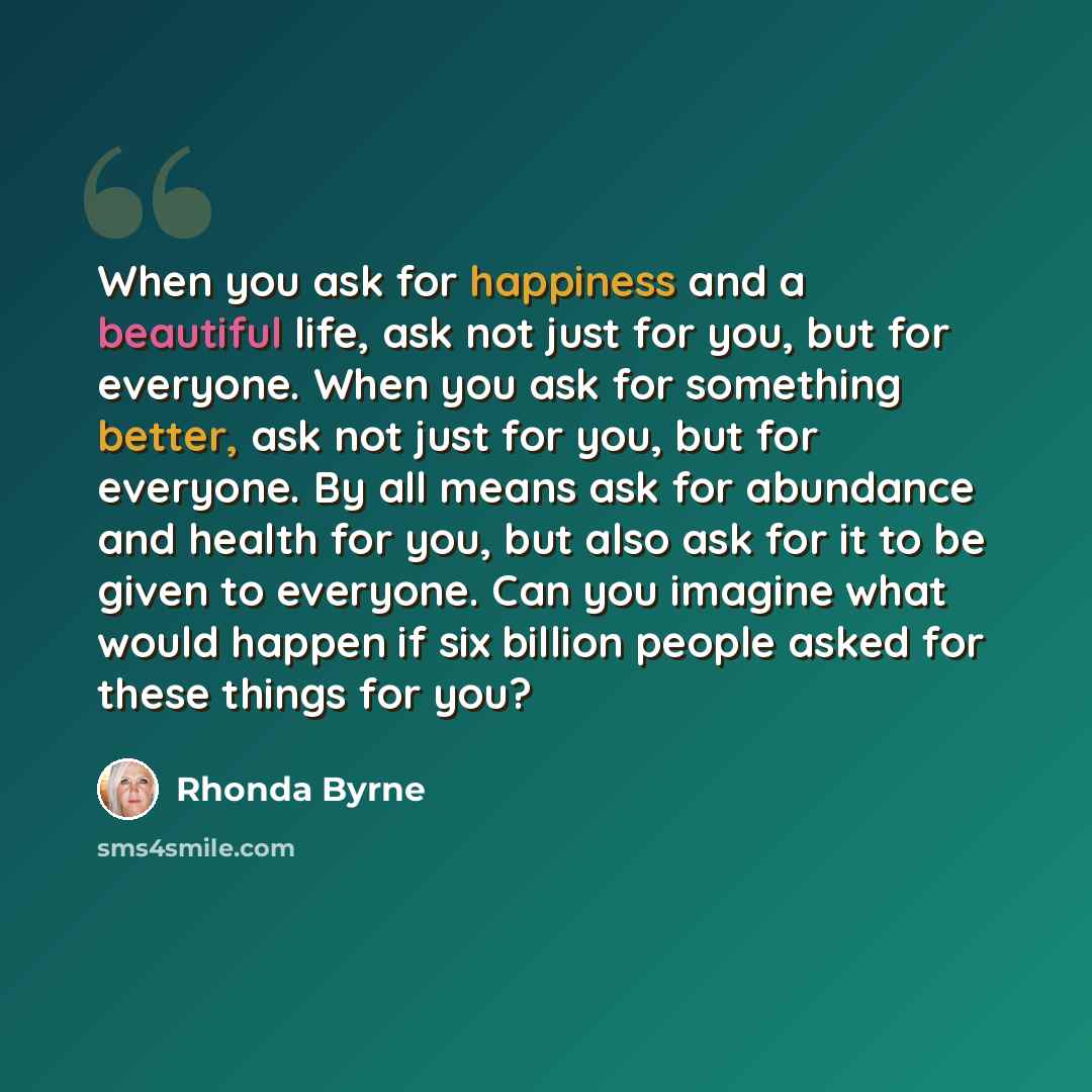 “When you ask for happiness and a beautiful life, ask not just for you, but for everyone. When you ask for something better, ask not just for you, but for everyone. By all means ask for abundance and health for you, but also ask for it to be given to everyone. Can you imagine what would happen if…” quote by Rhonda Byrne
