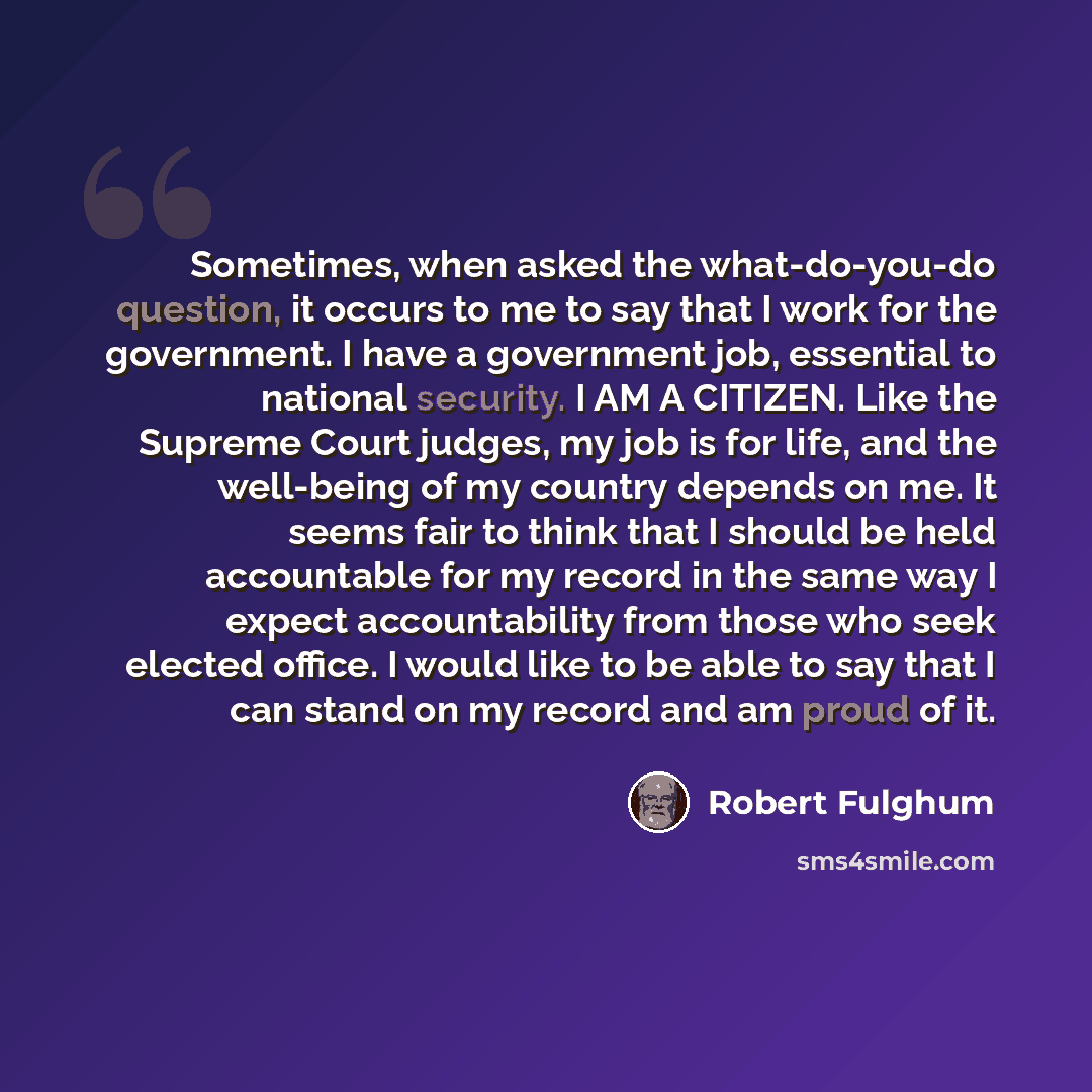 “Sometimes, when asked the what-do-you-do question, it occurs to me to say that I work for the government. I have a government job, essential to national security. I AM A CITIZEN. Like the Supreme Court judges, my job is for life, and the well-being of my country depends on me. It seems fair to…” quote by Robert Fulghum