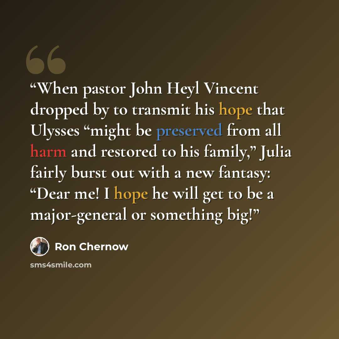 “When pastor John Heyl Vincent dropped by to transmit his hope that Ulysses “might be preserved from all harm and restored to his family,” Julia fairly burst out with a new fantasy: “Dear me! I hope he will get to be a major-general or something big!” quote by Ron Chernow