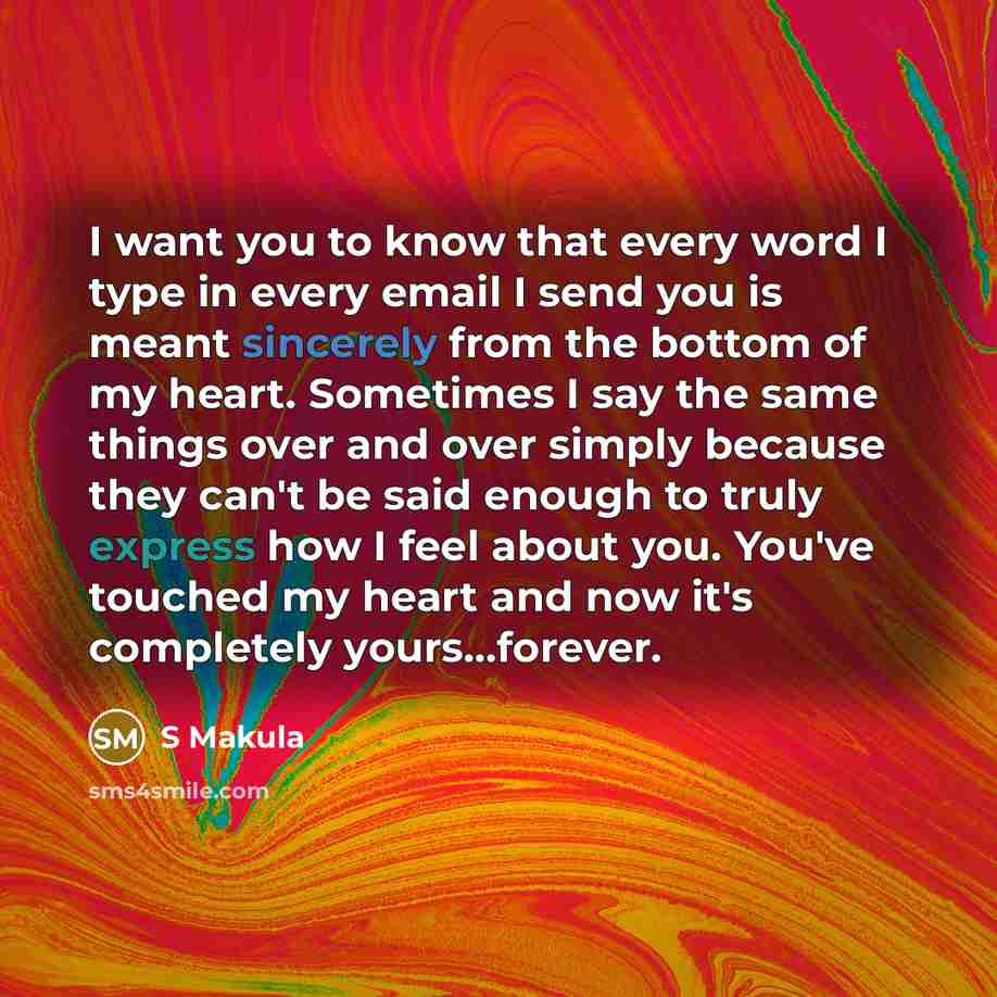 “I want you to know that every word I type in every email I send you is meant sincerely from the bottom of my heart. Sometimes I say the same things over and over simply because they can't be said enough to truly express how I feel about you. You've touched my heart and now it's completely…” quote by S Makula