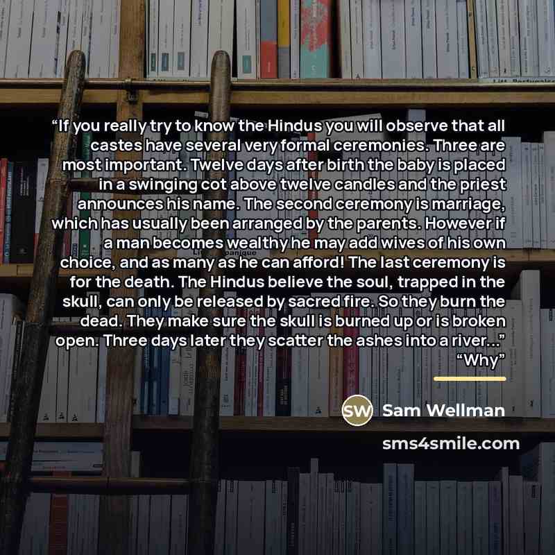 “If you really try to know the Hindus you will observe that all castes have several very formal ceremonies. Three are most important. Twelve days after birth the baby is placed in a swinging cot above twelve candles and the priest announces his name. The second ceremony is marriage, which has…” quote by Sam Wellman