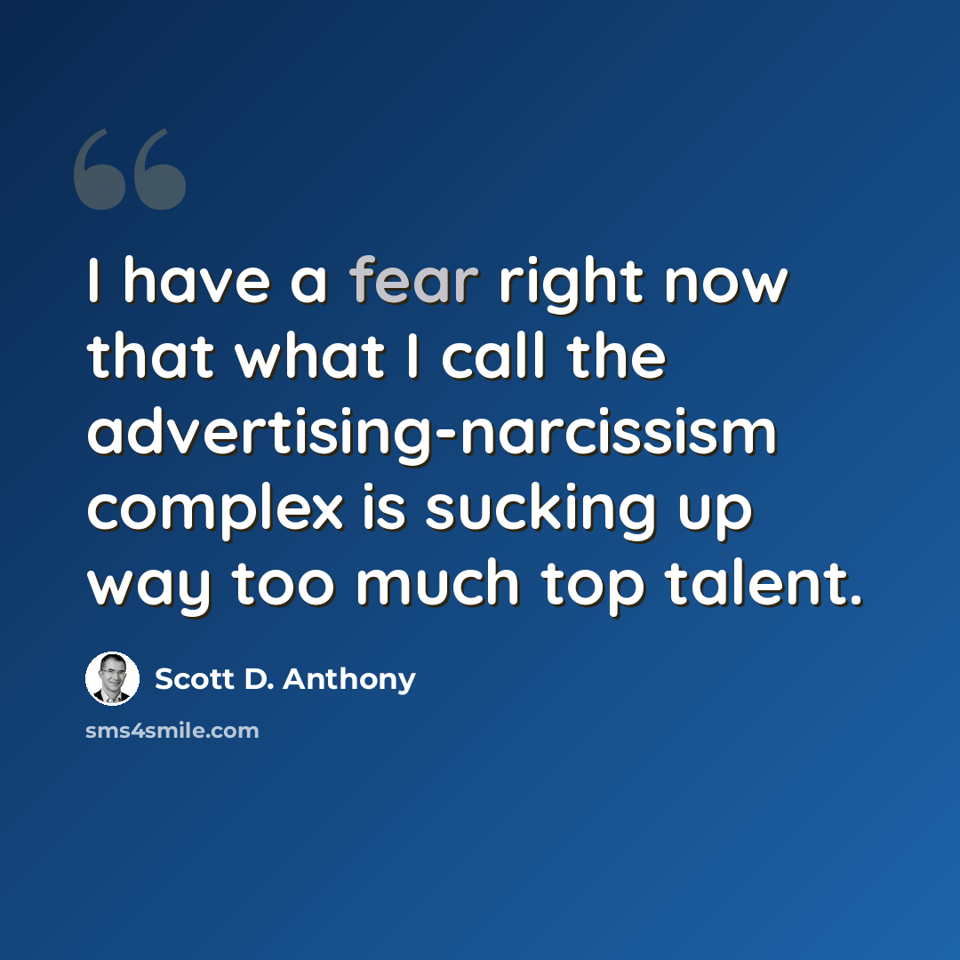 “I have a fear right now that what I call the advertising-narcissism complex is sucking up way too much top talent.” quote by Scott D. Anthony