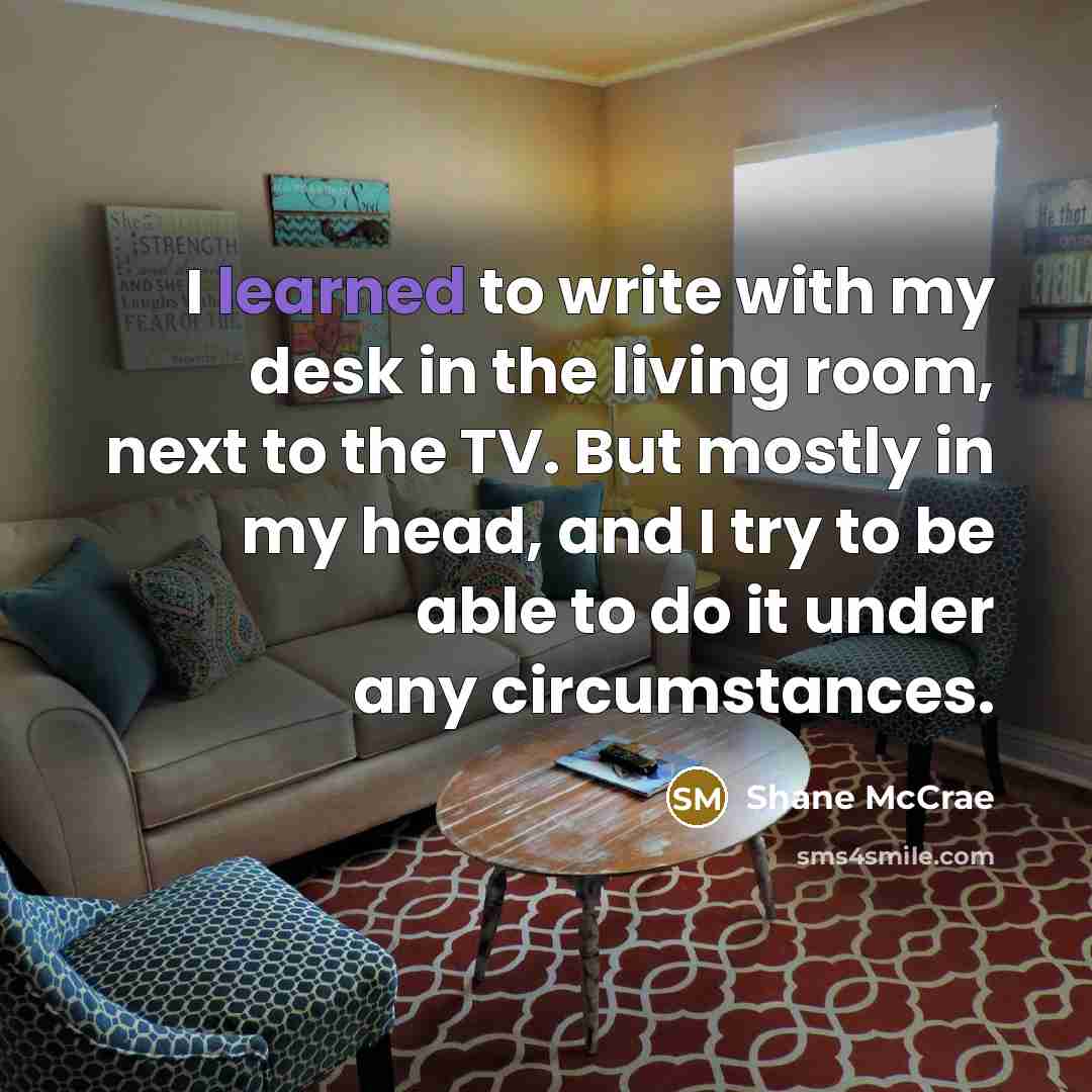 “I learned to write with my desk in the living room, next to the TV. But mostly in my head, and I try to be able to do it under any circumstances.” quote by Shane McCrae