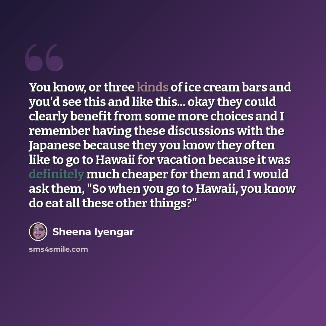 “You know, or three kinds of ice cream bars and you'd see this and like this... okay they could clearly benefit from some more choices and I remember having these discussions with the Japanese because they you know they often like to go to Hawaii for vacation because it was definitely much cheaper…” quote by Sheena Iyengar