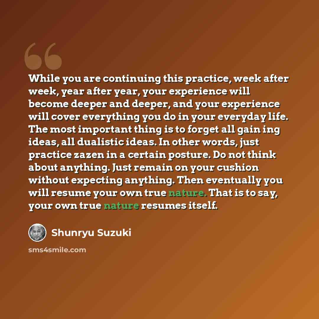 “While you are continuing this practice, week after week, year after year, your experience will become deeper and deeper, and your experience will cover everything you do in your everyday life. The most important thing is to forget all gain ing ideas, all dualistic ideas. In other words, just…” quote by Shunryu Suzuki