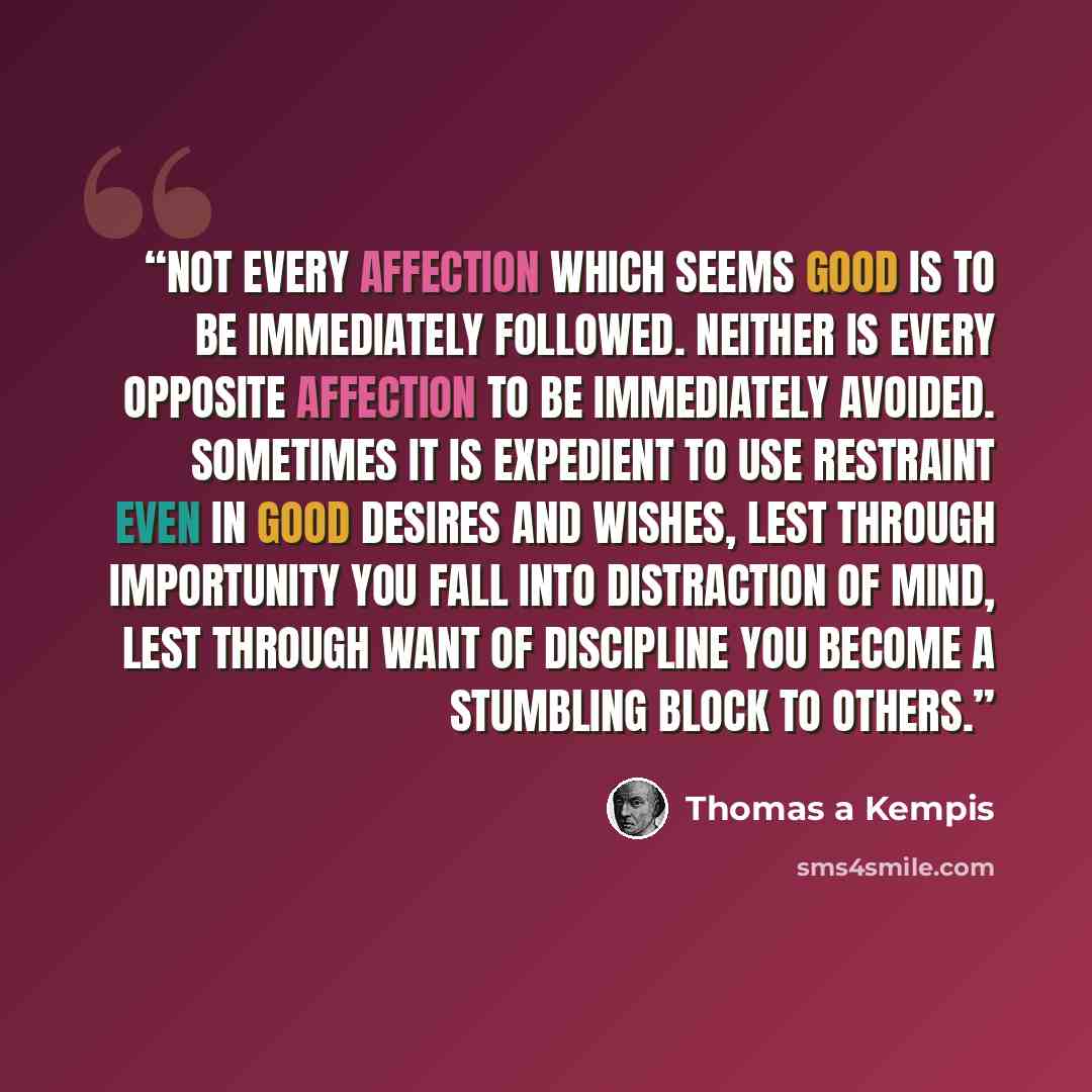 “Not every affection which seems good is to be immediately followed. Neither is every opposite affection to be immediately avoided. Sometimes it is expedient to use restraint even in good desires and wishes, lest through importunity you fall into distraction of mind, lest through want of discipline…” quote by Thomas à Kempis