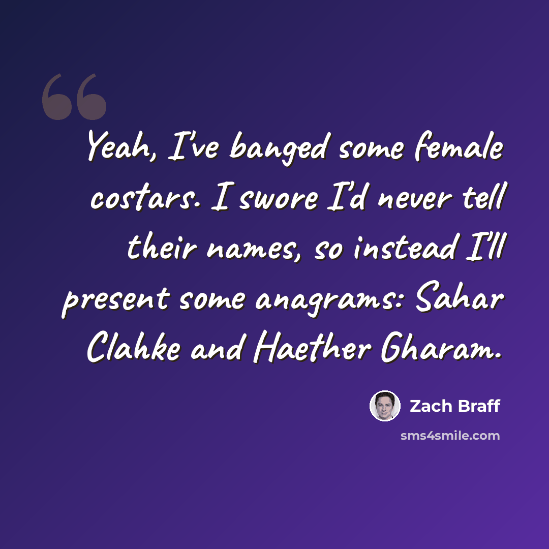 “Yeah, I've banged some female costars. I swore I'd never tell their names, so instead I'll present some anagrams: Sahar Clahke and Haether Gharam.” quote by Zach Braff