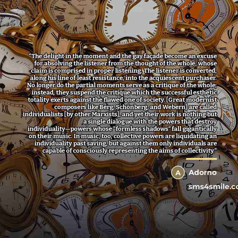 “The delight in the moment and the gay façade become an excuse for absolving the listener from the thought of the whole, whose claim is comprised in proper listening. The listener is converted, along his line of least resistance, into the acquiescent purchaser. No longer do the partial moments…” quote by Adorno