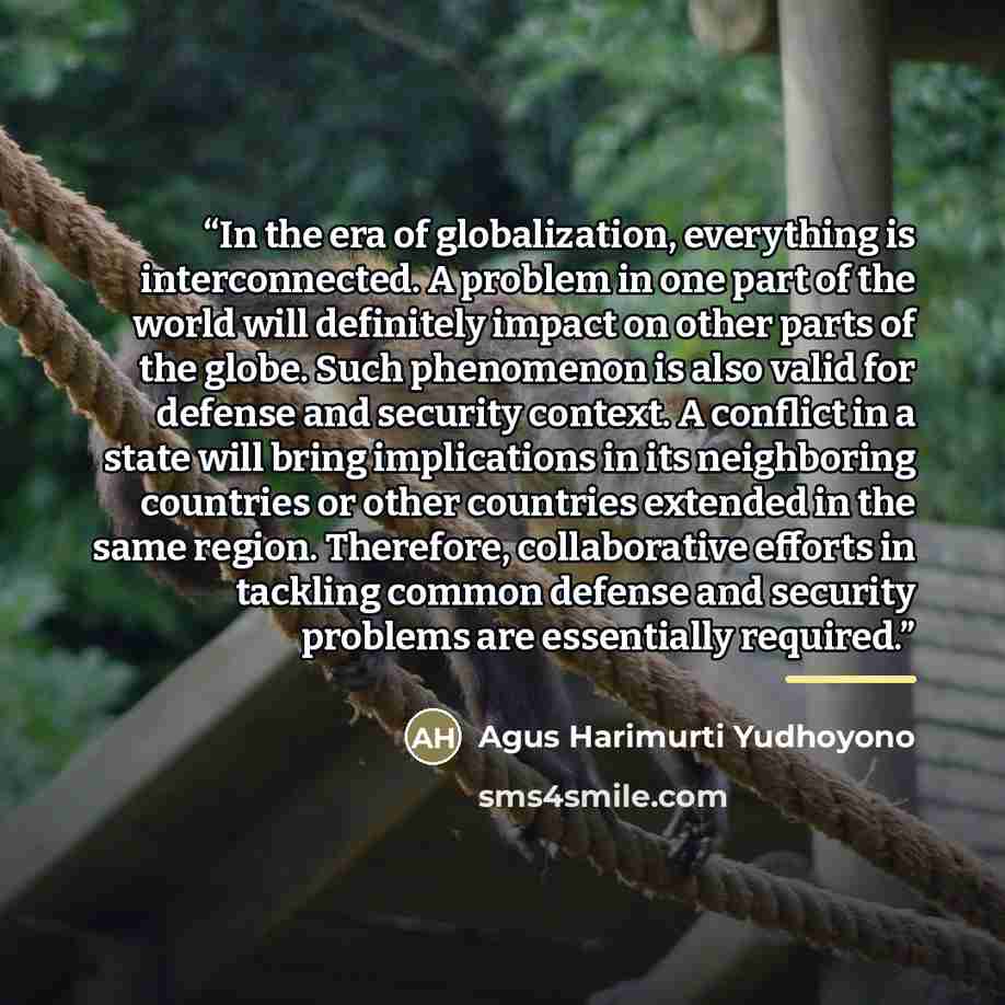 “In the era of globalization, everything is interconnected. A problem in one part of the world will definitely impact on other parts of the globe. Such phenomenon is also valid for defense and security context. A conflict in a state will bring implications in its neighboring countries or other…” quote by Agus Harimurti Yudhoyono