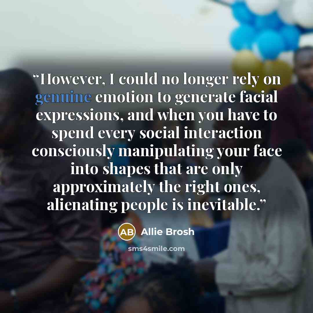 “However, I could no longer rely on genuine emotion to generate facial expressions, and when you have to spend every social interaction consciously manipulating your face into shapes that are only approximately the right ones, alienating people is inevitable.” quote by Allie Brosh
