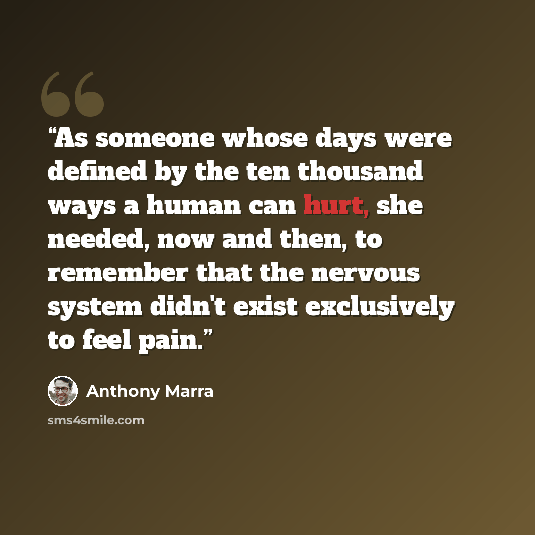 “As someone whose days were defined by the ten thousand ways a human can hurt, she needed, now and then, to remember that the nervous system didn't exist exclusively to feel pain.” quote by Anthony Marra