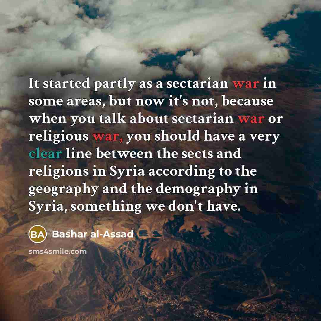 “It started partly as a sectarian war in some areas, but now it's not, because when you talk about sectarian war or religious war, you should have a very clear line between the sects and religions in Syria according to the geography and the demography in Syria, something we don't have.” quote by Bashar al-Assad