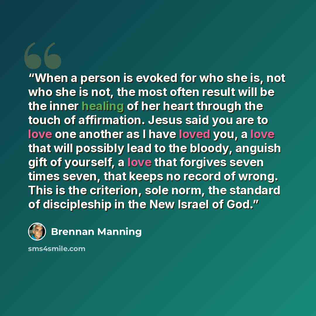 “When a person is evoked for who she is, not who she is not, the most often result will be the inner healing of her heart through the touch of affirmation. Jesus said you are to love one another as I have loved you, a love that will possibly lead to the bloody, anguish gift of yourself, a love that…” quote by Brennan Manning
