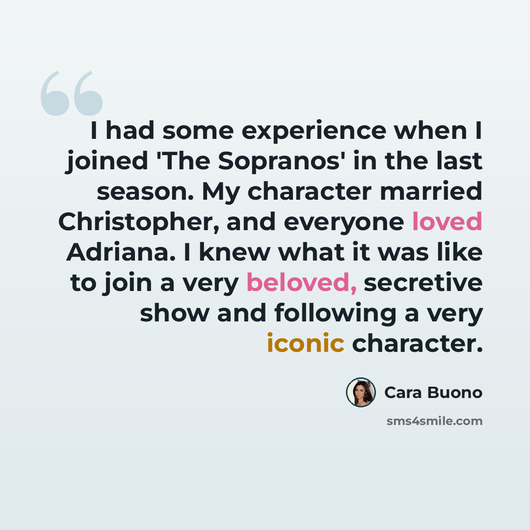 “I had some experience when I joined 'The Sopranos' in the last season. My character married Christopher, and everyone loved Adriana. I knew what it was like to join a very beloved, secretive show and following a very iconic character.” quote by Cara Buono