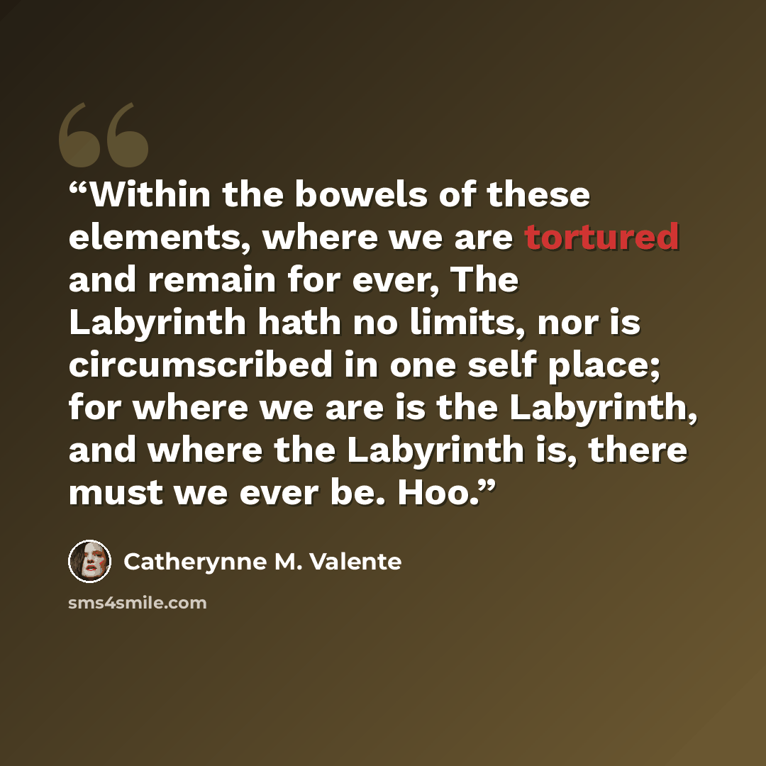 “Within the bowels of these elements, where we are tortured and remain for ever, The Labyrinth hath no limits, nor is circumscribed in one self place; for where we are is the Labyrinth, and where the Labyrinth is, there must we ever be. Hoo.” quote by Catherynne M. Valente