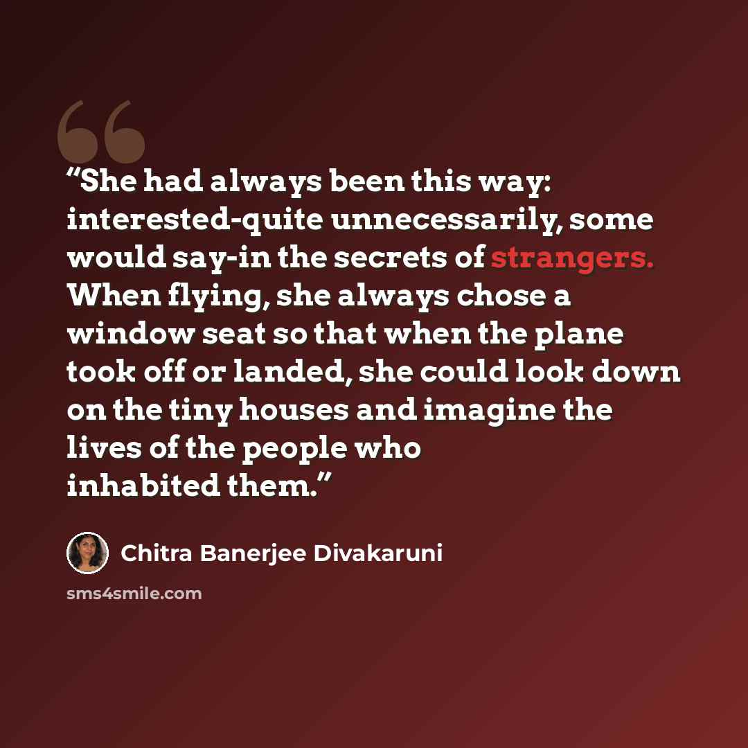 “She had always been this way: interested-quite unnecessarily, some would say-in the secrets of strangers. When flying, she always chose a window seat so that when the plane took off or landed, she could look down on the tiny houses and imagine the lives of the people who inhabited them.” quote by Chitra Banerjee Divakaruni