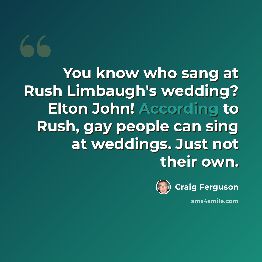 “You know who sang at Rush Limbaugh's wedding? Elton John! According to Rush, gay people can sing at weddings. Just not their own.” quote by Craig Ferguson