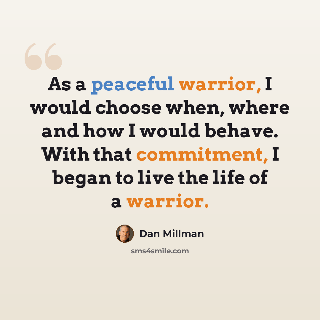 “As a peaceful warrior, I would choose when, where and how I would behave. With that commitment, I began to live the life of a warrior.” quote by Dan Millman