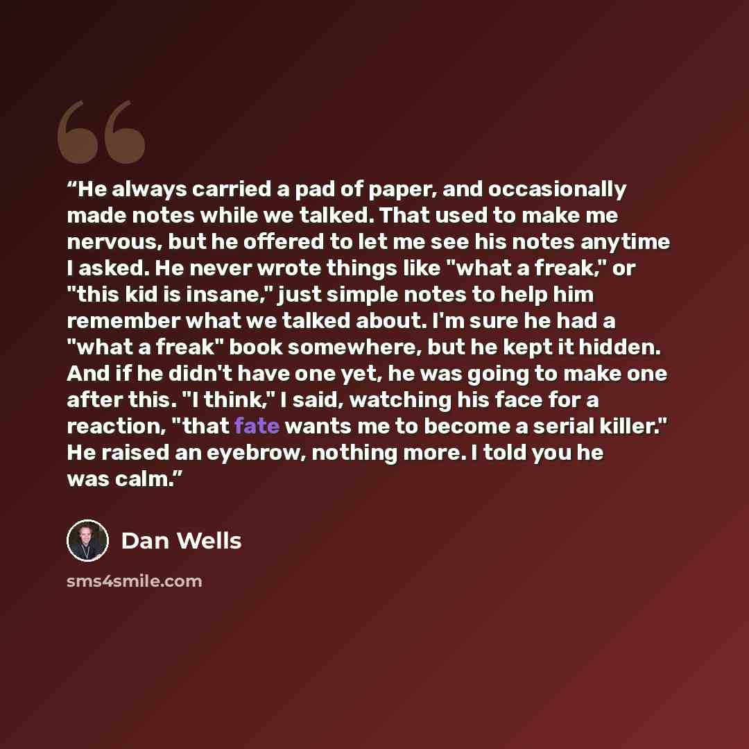 “He always carried a pad of paper, and occasionally made notes while we talked. That used to make me nervous, but he offered to let me see his notes anytime I asked. He never wrote things like "what a freak," or "this kid is insane," just simple notes to help him remember what we talked about. I'm…” quote by Dan Wells