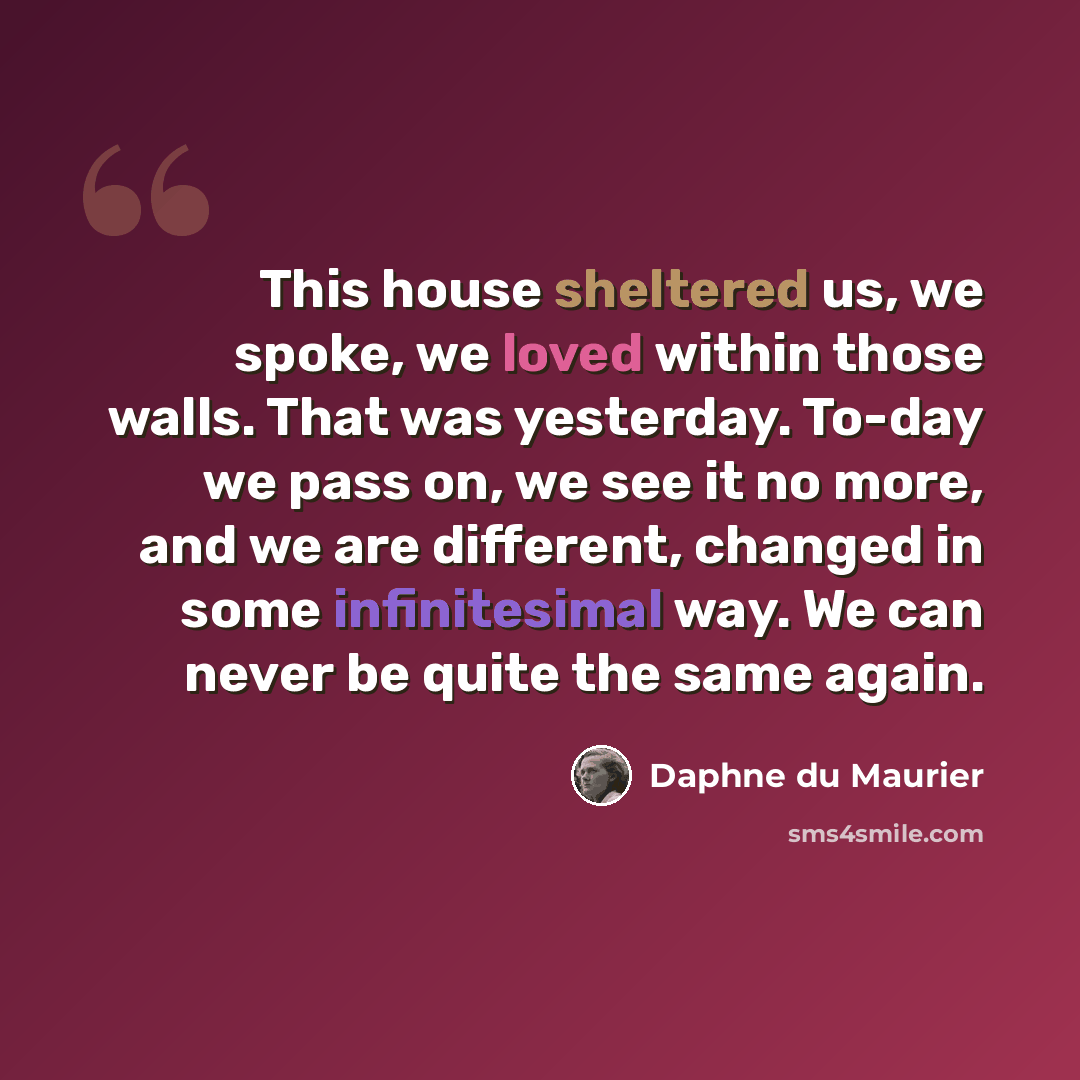 “This house sheltered us, we spoke, we loved within those walls. That was yesterday. To-day we pass on, we see it no more, and we are different, changed in some infinitesimal way. We can never be quite the same again.” quote by Daphne du Maurier