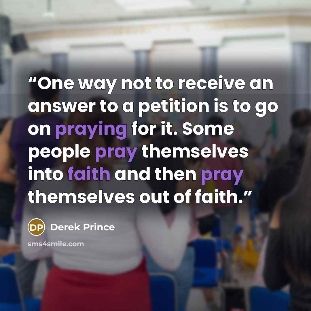 “One way not to receive an answer to a petition is to go on praying for it. Some people pray themselves into faith and then pray themselves out of faith.” quote by Derek Prince