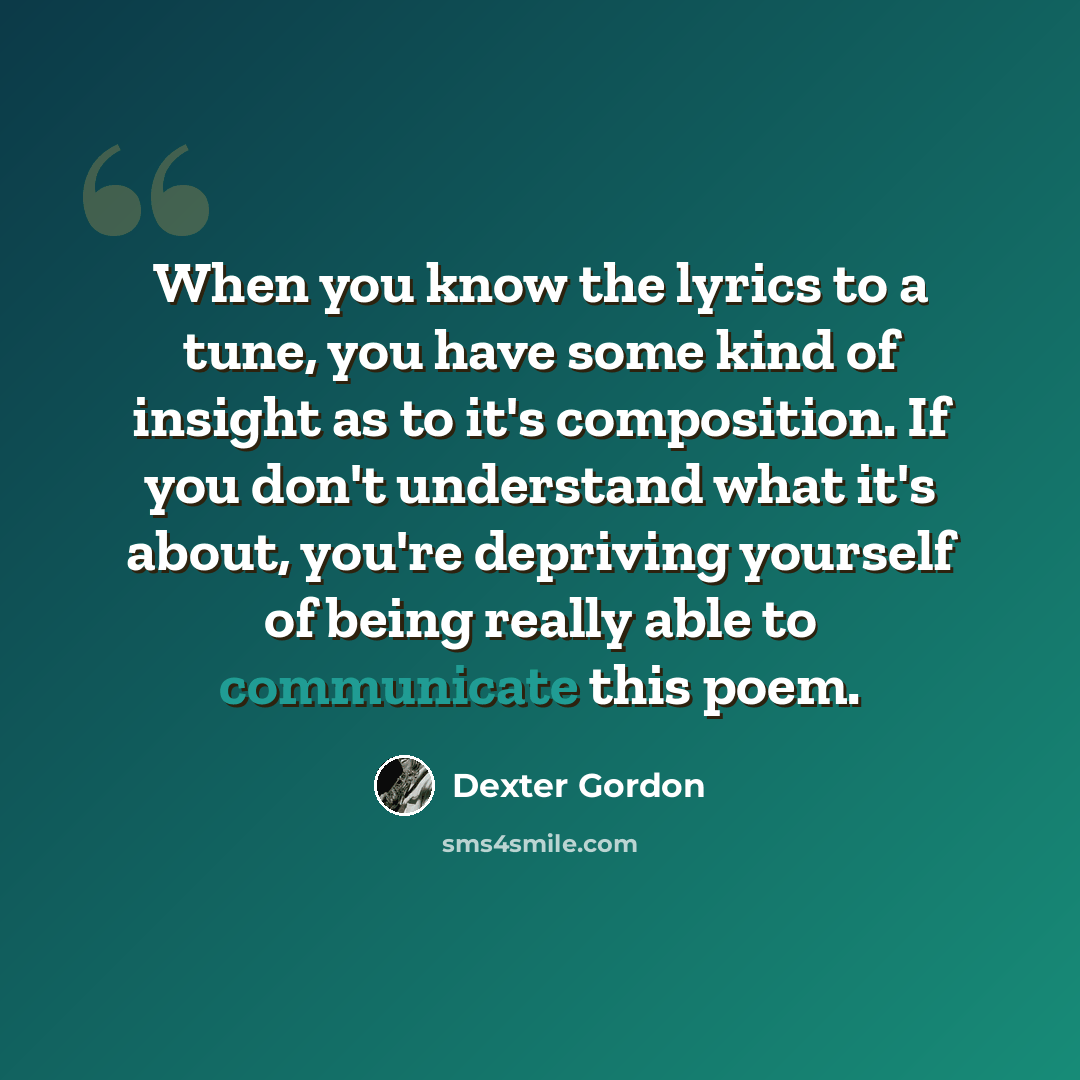 “When you know the lyrics to a tune, you have some kind of insight as to it's composition. If you don't understand what it's about, you're depriving yourself of being really able to communicate this poem.” quote by Dexter Gordon