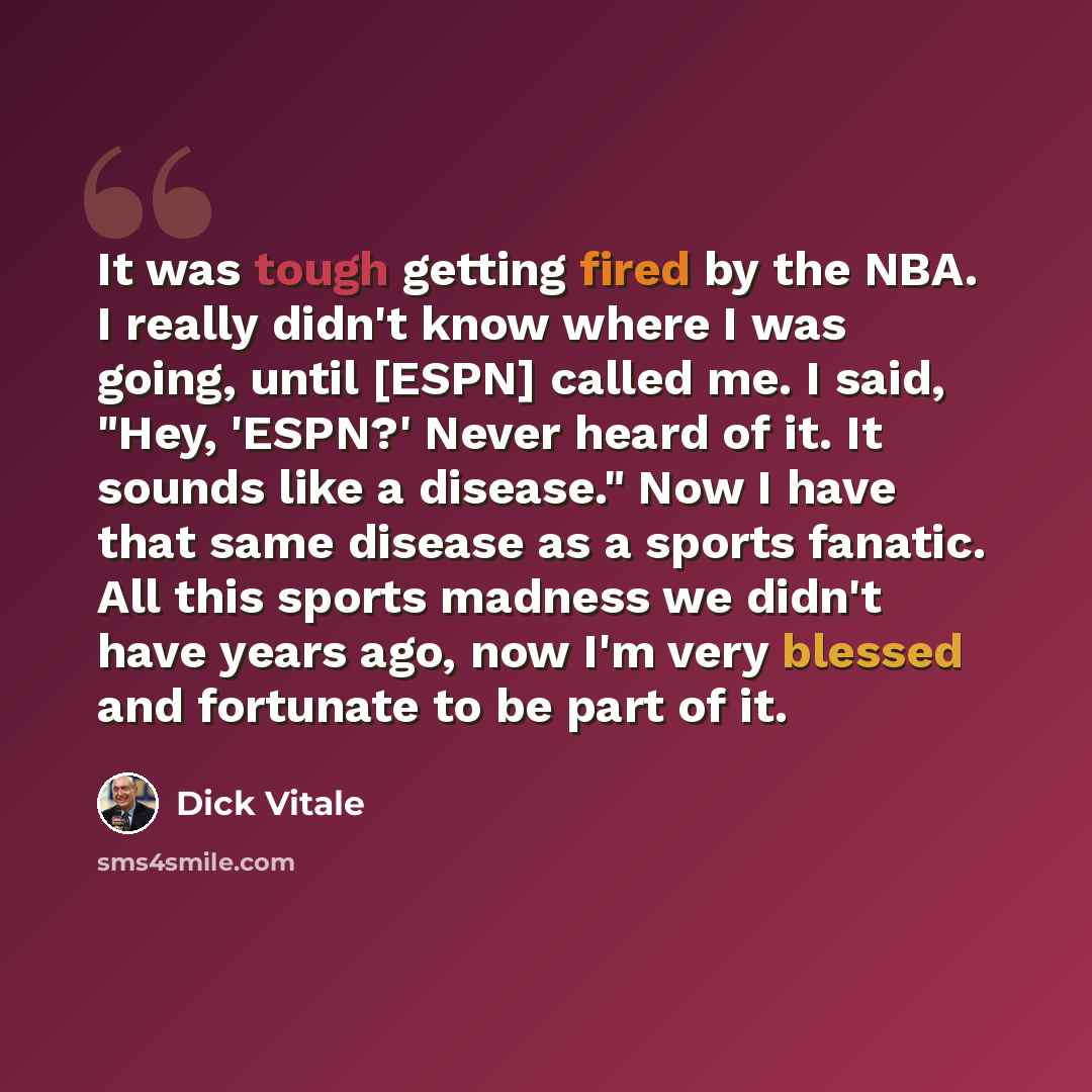 “It was tough getting fired by the NBA. I really didn't know where I was going, until [ESPN] called me. I said, "Hey, 'ESPN?' Never heard of it. It sounds like a disease." Now I have that same disease as a sports fanatic. All this sports madness we didn't have years ago, now I'm very blessed and…” quote by Dick Vitale