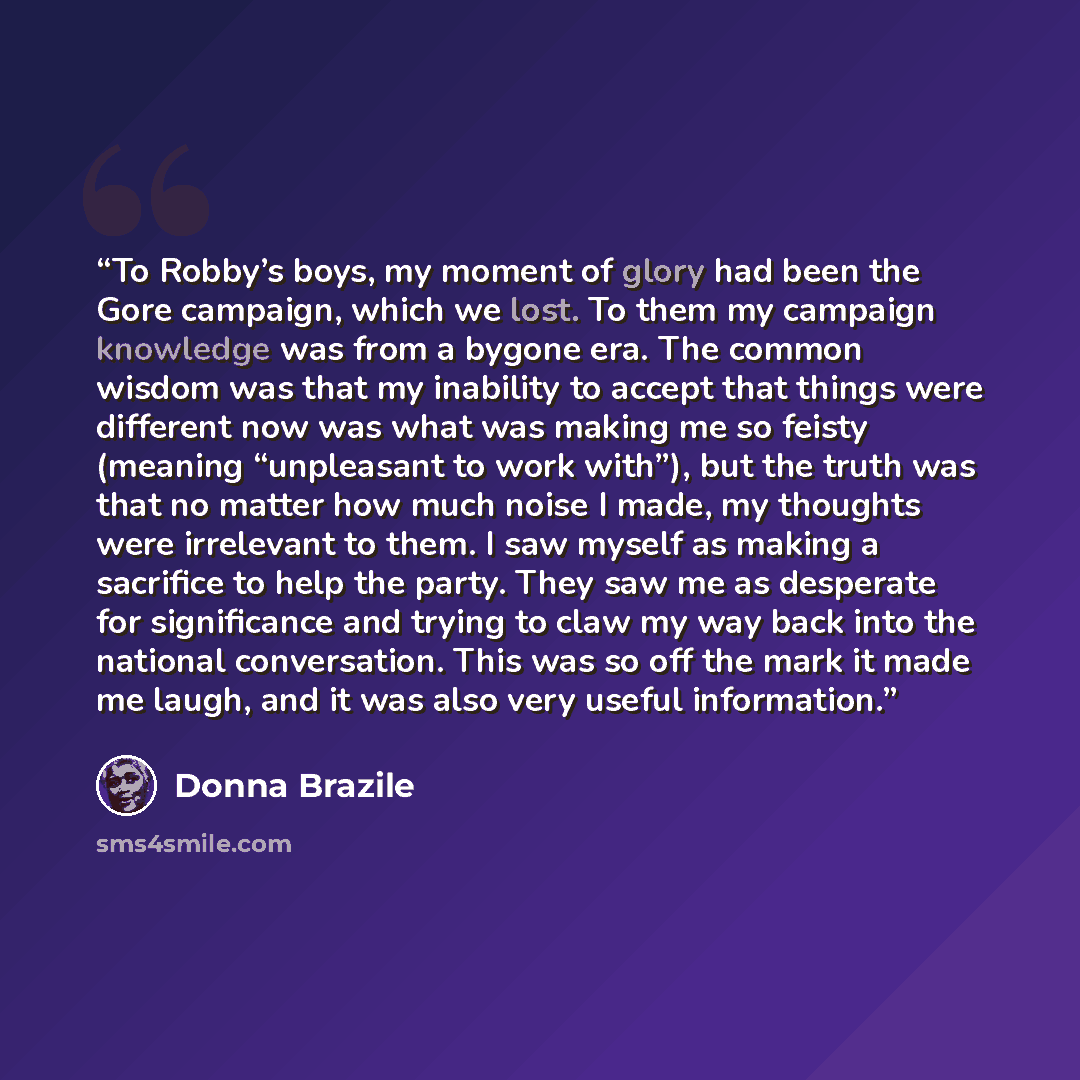 “To Robby’s boys, my moment of glory had been the Gore campaign, which we lost. To them my campaign knowledge was from a bygone era. The common wisdom was that my inability to accept that things were different now was what was making me so feisty (meaning “unpleasant to work with”), but the truth…” quote by Donna Brazile