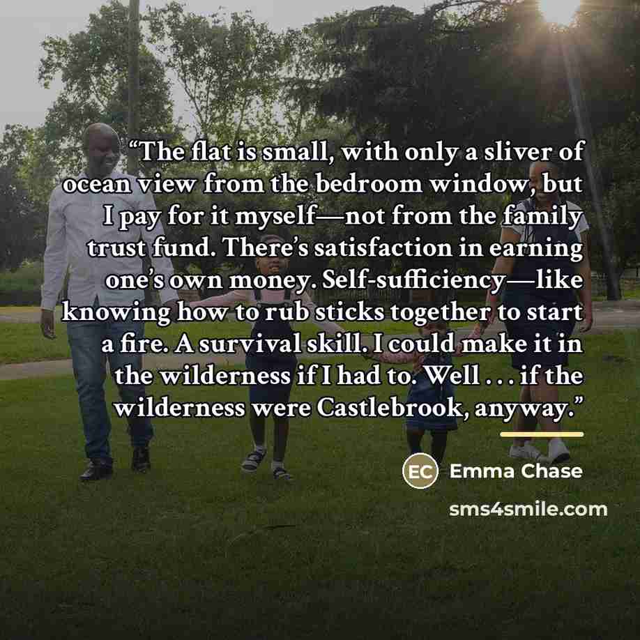 “The flat is small, with only a sliver of ocean view from the bedroom window, but I pay for it myself—not from the family trust fund. There’s satisfaction in earning one’s own money. Self-sufficiency—like knowing how to rub sticks together to start a fire. A survival skill. I could make it in the…” quote by Emma Chase