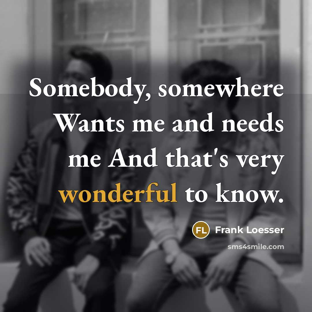 “Somebody, somewhere Wants me and needs me And that's very wonderful to know.” quote by Frank Loesser