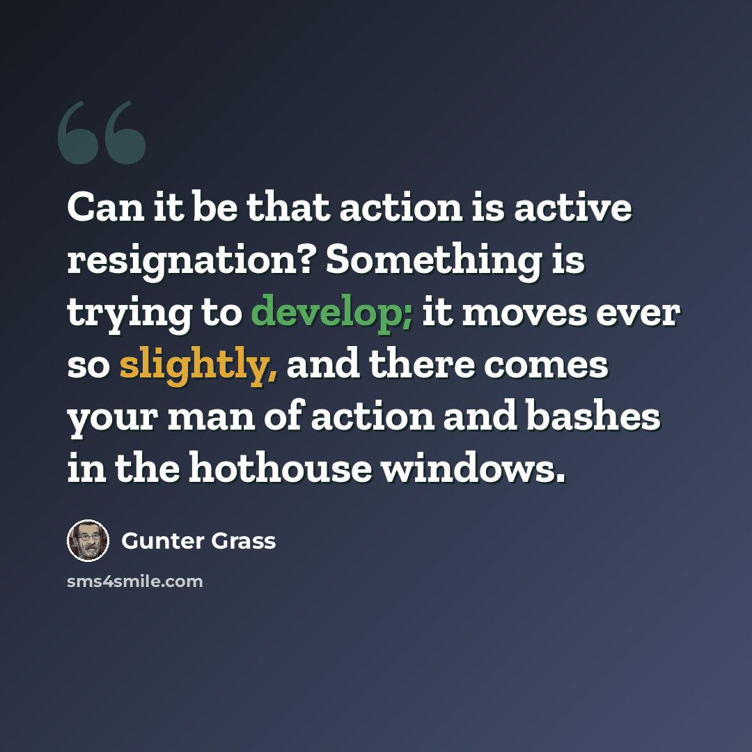 “Can it be that action is active resignation? Something is trying to develop; it moves ever so slightly, and there comes your man of action and bashes in the hothouse windows.” quote by Gunter Grass